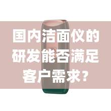 国内洁面仪的研发能否满足客户需求？