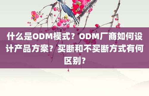 什么是ODM模式？ODM厂商如何设计产品方案？买断和不买断方式有何区别？