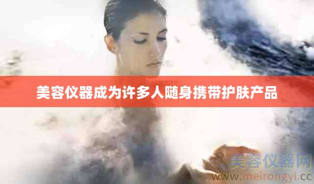 美容仪器成为许多人随身携带护肤产品