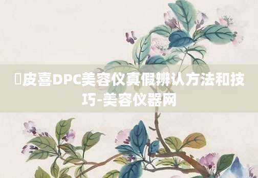 玓皮喜DPC美容仪真假辨认方法和技巧-美容仪器网