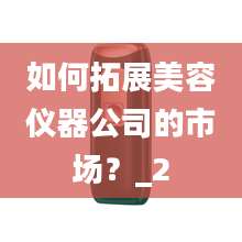 如何拓展美容仪器公司的市场？_2