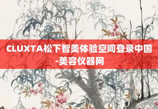 CLUXTA松下智美体验空间登录中国-美容仪器网