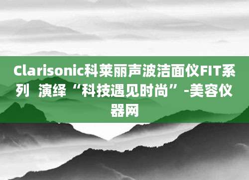 Clarisonic科莱丽声波洁面仪FIT系列  演绎“科技遇见时尚”-美容仪器网