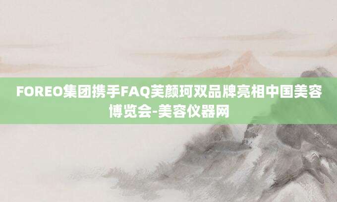 FOREO集团携手FAQ芙颜珂双品牌亮相中国美容博览会-美容仪器网