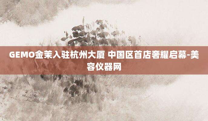 GEMO金茉入驻杭州大厦 中国区首店奢耀启幕-美容仪器网