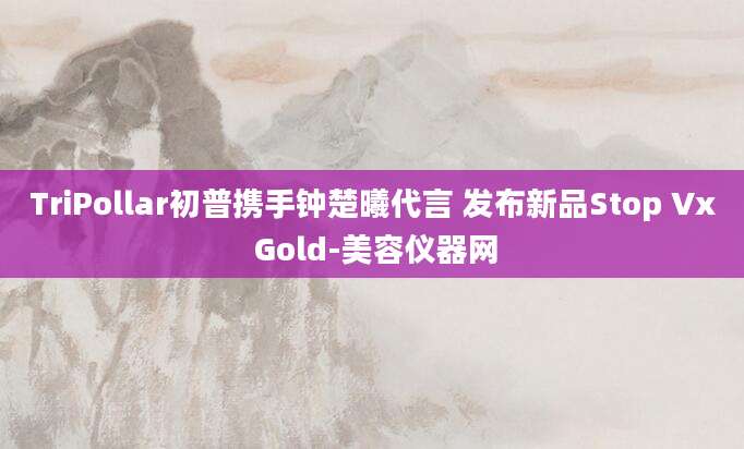 TriPollar初普携手钟楚曦代言 发布新品Stop Vx Gold-美容仪器网