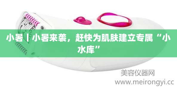 小暑丨小暑来袭，赶快为肌肤建立专属“小水库”