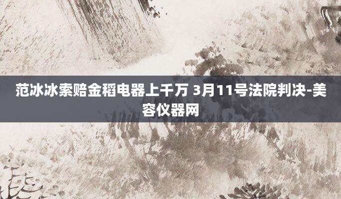 范冰冰索赔金稻电器上千万 3月11号法院判决-美容仪器网