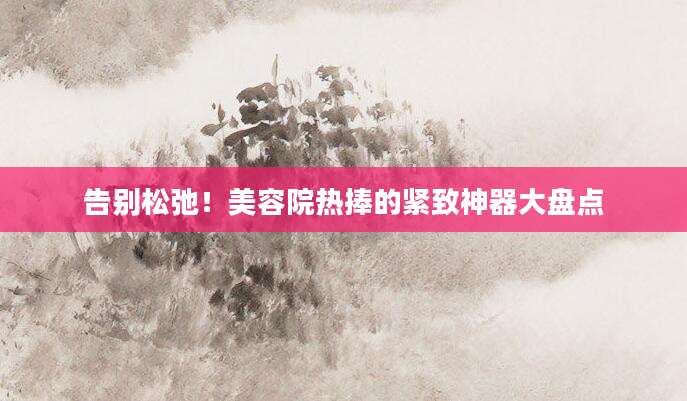 告别松弛！美容院热捧的紧致神器大盘点