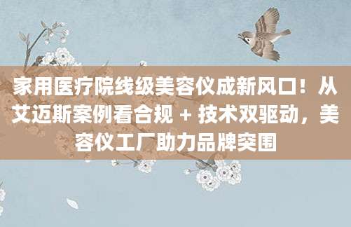 家用医疗院线级美容仪成新风口！从艾迈斯案例看合规 + 技术双驱动，美容仪工厂助力品牌突围