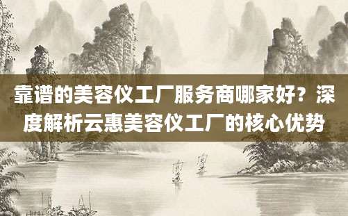 靠谱的美容仪工厂服务商哪家好？深度解析云惠美容仪工厂的核心优势