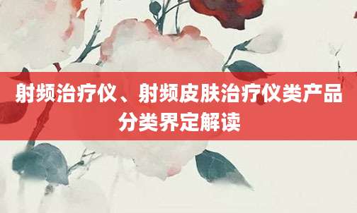 射频治疗仪、射频皮肤治疗仪类产品分类界定解读