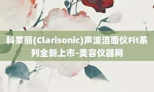 科莱丽(Clarisonic)声波洁面仪Fit系列全新上市-美容仪器网