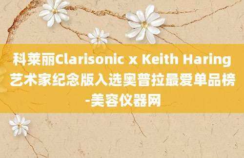 科莱丽Clarisonic x Keith Haring艺术家纪念版入选奥普拉最爱单品榜-美容仪器网