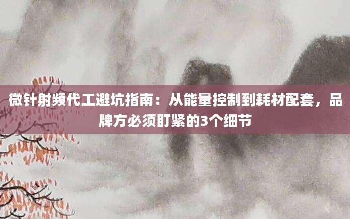 微针射频代工避坑指南：从能量控制到耗材配套，品牌方必须盯紧的3个细节