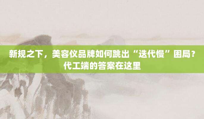 新规之下，美容仪品牌如何跳出“迭代慢”困局？代工端的答案在这里