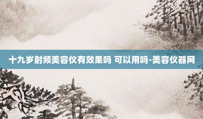 十九岁射频美容仪有效果吗 可以用吗-美容仪器网