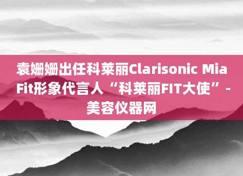 袁姗姗出任科莱丽Clarisonic Mia Fit形象代言人“科莱丽FIT大使”-美容仪器网