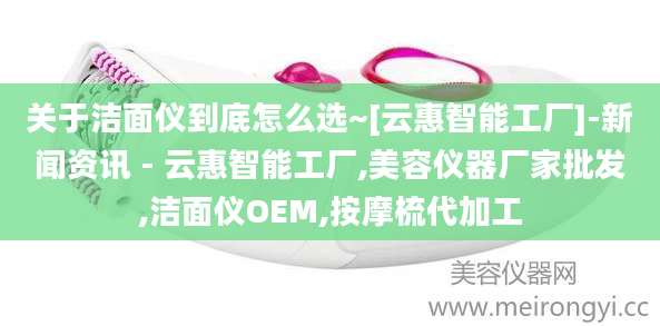 关于洁面仪到底怎么选~[云惠智能工厂]-新闻资讯 - 云惠智能工厂,美容仪器厂家批发,洁面仪OEM,按摩梳代加工