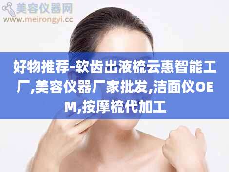 好物推荐-软齿出液梳云惠智能工厂,美容仪器厂家批发,洁面仪OEM,按摩梳代加工