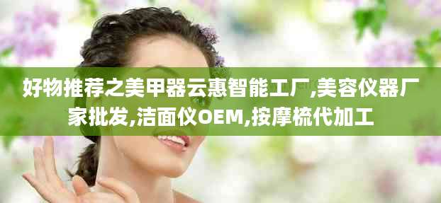 好物推荐之美甲器云惠智能工厂,美容仪器厂家批发,洁面仪OEM,按摩梳代加工