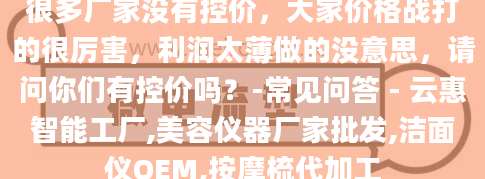 很多厂家没有控价，大家价格战打的很厉害，利润太薄做的没意思，请问你们有控价吗？-常见问答 - 云惠智能工厂,美容仪器厂家批发,洁面仪OEM,按摩梳代加工