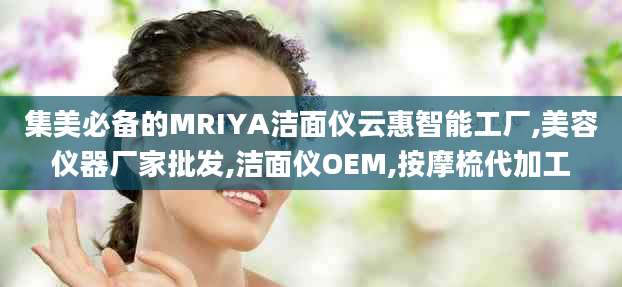 集美必备的MRIYA洁面仪云惠智能工厂,美容仪器厂家批发,洁面仪OEM,按摩梳代加工