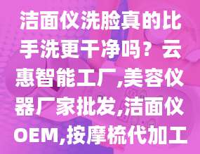 洁面仪洗脸真的比手洗更干净吗？云惠智能工厂,美容仪器厂家批发,洁面仪OEM,按摩梳代加工