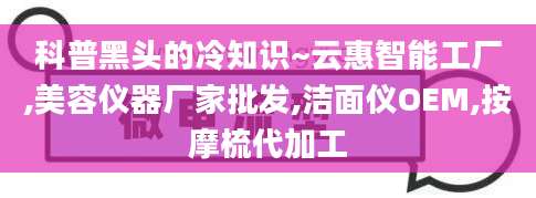 科普黑头的冷知识~云惠智能工厂,美容仪器厂家批发,洁面仪OEM,按摩梳代加工