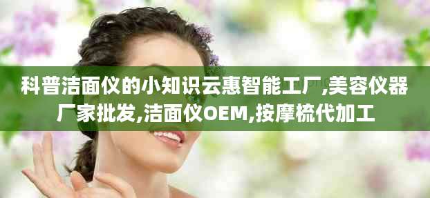 科普洁面仪的小知识云惠智能工厂,美容仪器厂家批发,洁面仪OEM,按摩梳代加工