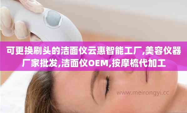 可更换刷头的洁面仪云惠智能工厂,美容仪器厂家批发,洁面仪OEM,按摩梳代加工