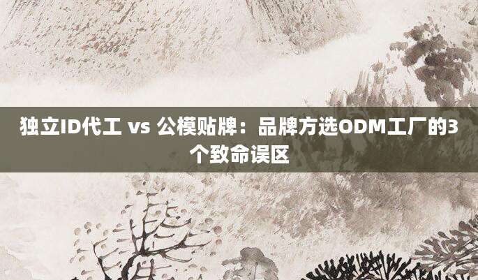 独立ID代工 vs 公模贴牌:品牌方选ODM工厂的3个致命误区